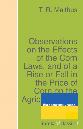 T. R. Malthus: Observations on the Effects of the Corn Laws, and of a Rise or Fall in the Price of Corn on the Agriculture and General Wealth of the Country