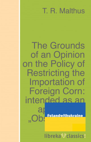 T. R. Malthus: The Grounds of an Opinion on the Policy of Restricting the Importation of Foreign Corn: intended as an appendix to "Observations on the corn laws"