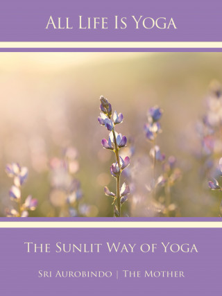 Sri Aurobindo, The (d.i. Mira Alfassa) Mother: All Life Is Yoga: The Sunlit Way of Yoga