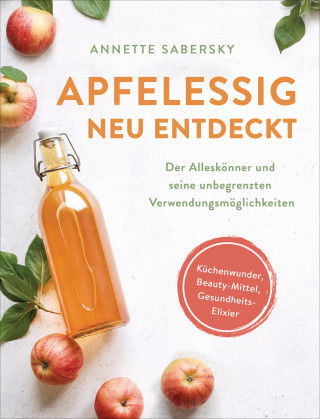 Annette Sabersky: Apfelessig neu entdeckt - Der Alleskönner und seine unbegrenzten Verwendungsmöglichkeiten. Küchenwunder, Beauty-Mittel, Gesundheits-Elixier