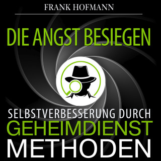 Frank Hofmann: Die Angst besiegen - Selbstverbesserung durch Geheimdienstmethoden (Ungekürzt)