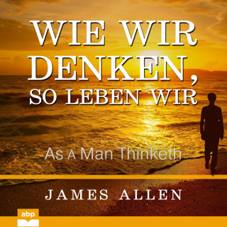 James Allen: Wie wir denken, so leben wir - As a Man Thinketh (Ungekürzt)