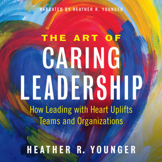 Heather R. Younger: The Art of Caring Leadership - How Leading with Heart Uplifts Teams and Organizations (Unabridged)
