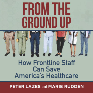 Peter Lazes, Marie Rudden: From the Ground Up - How Frontline Staff Can Save America's Healthcare (Unabridged)