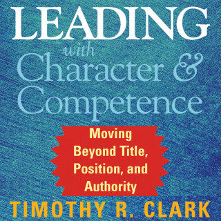Timothy R. Clark: Leading with Character and Competence - Moving Beyond Title, Position, and Authority (Unabridged)