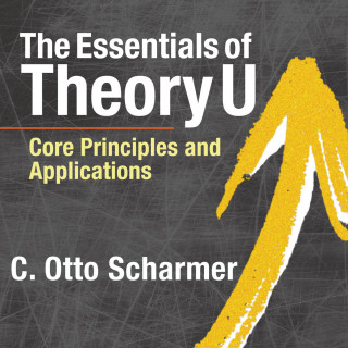 C. Otto Scharmer: The Essentials of Theory U - Core Principles and Applications (Unabridged)