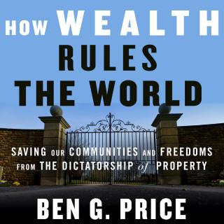 Ben G. Price: How Wealth Rules the World - Saving Our Communities and Freedoms from the Dictatorship of Property (Unabridged)