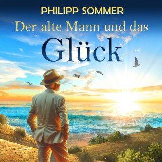 Philipp Sommer: Der alte Mann und das Glück - Glücks-Trilogie - Von der Kunst das Leben zu feiern, Band 1 (ungekürzt)