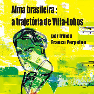 Irineu Franco Perpetuo: Alma brasileira: a trajetória de Villa-Lobos (Integral)